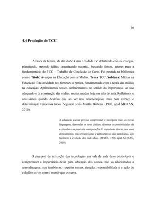 46



4.4 Produção do TCC




         Através da leitura, da atividade 4.4 na Unidade IV, debatendo com os colegas,
planejando, expondo idéias, organizando material, buscando fontes, autores para a
fundamentação do TCC – Trabalho de Conclusão de Curso. Foi postada na biblioteca
com o Título: Avanços na Educação com as Mídias. Tema: TCC, Subtema: Mídias na
Educação. Esta atividade nos forneceu a prática, fundamentada com a teoria das mídias
na educação. Aprimoramos nossos conhecimentos no sentido da importância, do uso
adequado e da construção das mídias, muitas usadas hoje em sala de aula. Refletimos e
analisamos quando desafios que ao ver nos desencorajava, mas com esforço e
determinação vencemos todos. Segundo Jesús Martín Barbero, (1996, apud MORAN,
2010).


                             A educação escolar precisa compreender e incorporar mais as novas
                             linguagens, desvendar os seus códigos, dominar as possibilidades de
                             expressão e as possíveis manipulações. É importante educar para usos
                             democráticos, mais progressistas e participativos das tecnologias, que
                             facilitem a evolução dos indivíduos. (JESÚS, 1996, apud MORAN,
                             2010).




         O processo de utilização das tecnologias em sala de aula deve estabelecer e
compreender a importância delas para educação dos alunos, não só relacionadas a
aprendizagem, mas também no respeito mútuo, atenção, responsabilidade e a ação de
cidadãos ativos com o mundo que os cerca.
 