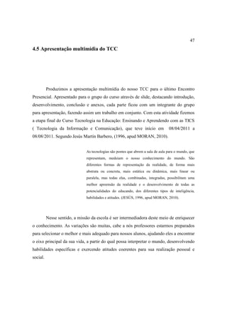 47
4.5 Apresentação multimídia do TCC




          Produzimos a apresentação multimídia do nosso TCC para o último Encontro
Presencial. Apresentado para o grupo do curso através de slide, destacando introdução,
desenvolvimento, conclusão e anexos, cada parte ficou com um integrante do grupo
para apresentação, fazendo assim um trabalho em conjunto. Com esta atividade fizemos
a etapa final do Curso Tecnologia na Educação: Ensinando e Aprendendo com as TICS
( Tecnologia da Informação e Comunicação), que teve início em                      08/04/2011 a
08/08/2011. Segundo Jesús Martín Barbero, (1996, apud MORAN, 2010).


                               As tecnologias são pontes que abrem a sala de aula para o mundo, que
                               representam, medeiam o nosso conhecimento do mundo. São
                               diferentes formas de representação da realidade, de forma mais
                               abstrata ou concreta, mais estática ou dinâmica, mais linear ou
                               paralela, mas todas elas, combinadas, integradas, possibilitam uma
                               melhor apreensão da realidade e o desenvolvimento de todas as
                               potencialidades do educando, dos diferentes tipos de inteligência,
                               habilidades e atitudes. (JESÚS, 1996, apud MORAN, 2010).




          Nesse sentido, a missão da escola é ser intermediadora deste meio de enriquecer
o conhecimento. As variações são muitas, cabe a nós professores estarmos preparados
para selecionar o melhor e mais adequado para nossos alunos, ajudando eles a encontrar
o eixo principal da sua vida, a partir do qual possa interpretar o mundo, desenvolvendo
habilidades específicas e exercendo atitudes coerentes para sua realização pessoal e
social.
 