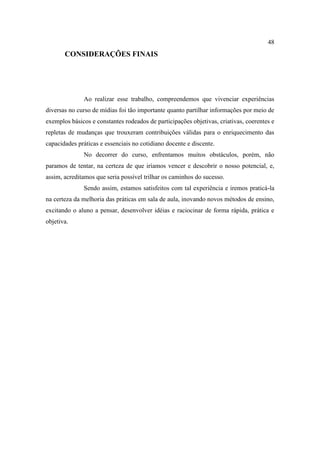 48
       CONSIDERAÇÕES FINAIS




              Ao realizar esse trabalho, compreendemos que vivenciar experiências
diversas no curso de mídias foi tão importante quanto partilhar informações por meio de
exemplos básicos e constantes rodeados de participações objetivas, criativas, coerentes e
repletas de mudanças que trouxeram contribuições válidas para o enriquecimento das
capacidades práticas e essenciais no cotidiano docente e discente.
              No decorrer do curso, enfrentamos muitos obstáculos, porém, não
paramos de tentar, na certeza de que iríamos vencer e descobrir o nosso potencial, e,
assim, acreditamos que seria possível trilhar os caminhos do sucesso.
              Sendo assim, estamos satisfeitos com tal experiência e iremos praticá-la
na certeza da melhoria das práticas em sala de aula, inovando novos métodos de ensino,
excitando o aluno a pensar, desenvolver idéias e raciocinar de forma rápida, prática e
objetiva.
 
