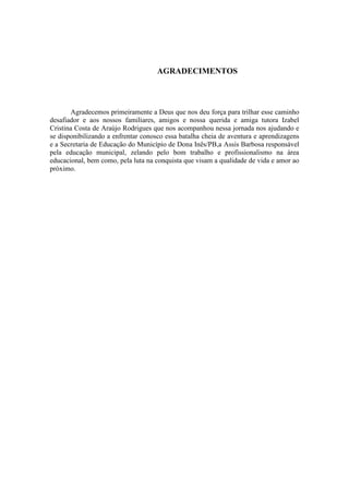 AGRADECIMENTOS



       Agradecemos primeiramente a Deus que nos deu força para trilhar esse caminho
desafiador e aos nossos familiares, amigos e nossa querida e amiga tutora Izabel
Cristina Costa de Araújo Rodrigues que nos acompanhou nessa jornada nos ajudando e
se disponibilizando a enfrentar conosco essa batalha cheia de aventura e aprendizagens
e a Secretaria de Educação do Município de Dona Inês/PB,a Assis Barbosa responsável
pela educação municipal, zelando pelo bom trabalho e profissionalismo na área
educacional, bem como, pela luta na conquista que visam a qualidade de vida e amor ao
próximo.
 