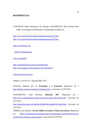 49
REFERÊNCIAS:




ELIZABETH, Maria Bianconcini de Almeida e ELISABETTE, Maria Brisola Brito
     Prado. Tecnologias de Informação e Comunicação na Educacao.


http://www.neaad.ufes.br/subsite/midiaseducacao/p4_02.htm
http://www.neaad.ufes.br/subsite/midiaseducacao/p4_02.htm


http://pt.wiktionary.org


  HTT://pt.Wikipedia.og


www.vet.ufmg.br/


http://portaldoprofessor.mec.gov.br/sobre.html
http://www.google.com.br/search?q=www.unirede.br


www.eproinfo.mec.gov.br


Módulos: I, II, III e IV - Eproinfo-MEC 2011.

CHAVES, Eduardo O.C. A Tecnologia e a Educação. Disponível em <
http://4pilares.net/text-cont/chaves-tecnologia.htm> Acessado em 23/07/2011.

NASCIMENTO,          Anna    Christina,   Educação     360°.    Disponível     em   <
http://www.conexaoprofessor.rj.gov.br/sala_de_aula_entrevista-01.asp> Acessado em
23/07/2011
http://eproinfo.mec.gov.br/webfolio/Mod86886/unidade%204/pg5.html. Acessado em
23/07/2011
MORAN, José Manuel. Uso das Mídias na Escola: Práticas Inovadoras. Disponível
em      <http://usodemidiasnaescolapraticasinovadoras.blogspot.com/2010/08/texto-de-
moran-sobre-midias-na-educacao.html> Acessado em 23/07/2011
 
