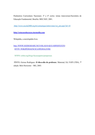 Parâmetros Curriculares Nacionais: 3º e 4º ciclos: temas transversais/Secretária de
Educação Fundamental. Brasília: MEC/SEF, 2001.


http://www.escola2000.org.br/comunique/entrevistas/ver_ent.aspx?id=10


http://estacaoeducacao.starmedia.com


Wikipédia, a enciclopédia livre.


http://WWW.SEIDESHARE.NET/OILAS/O-QUE-HIPERTEXTO
 HTTP://WIKIPÉDIAENCICLOPEDIALIVRE


 WWW.verbet.org/blogs/facasuaparte/parapensar.


PINTO, Gerusa Rodrigues. O dia-a-dia do professor. Maternal, Ed. FAPI LTDA, 7ª
edição. Belo Horizonte – MG, 2003.
 