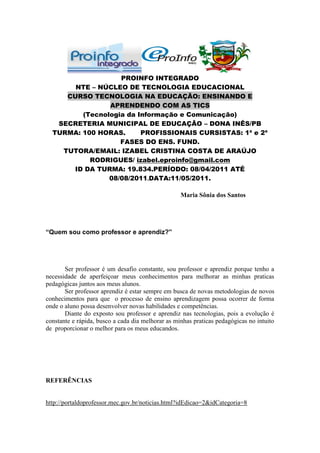 PROINFO INTEGRADO
       NTE – NÚCLEO DE TECNOLOGIA EDUCACIONAL
     CURSO TECNOLOGIA NA EDUCAÇÃO: ENSINANDO E
                APRENDENDO COM AS TICS
         (Tecnologia da Informação e Comunicação)
   SECRETERIA MUNICIPAL DE EDUCAÇÃO – DONA INÊS/PB
  TURMA: 100 HORAS.      PROFISSIONAIS CURSISTAS: 1ª e 2ª
                   FASES DO ENS. FUND.
    TUTORA/EMAIL: IZABEL CRISTINA COSTA DE ARAÚJO
           RODRIGUES/ izabel.eproinfo@gmail.com
      ID DA TURMA: 19.834.PERÍODO: 08/04/2011 ATÉ
                08/08/2011.DATA:11/05/2011.

                                                   Maria Sônia dos Santos




“Quem sou como professor e aprendiz?”




       Ser professor é um desafio constante, sou professor e aprendiz porque tenho a
necessidade de aperfeiçoar meus conhecimentos para melhorar as minhas praticas
pedagógicas juntos aos meus alunos.
       Ser professor aprendiz é estar sempre em busca de novas metodologias de novos
conhecimentos para que o processo de ensino aprendizagem possa ocorrer de forma
onde o aluno possa desenvolver novas habilidades e competências.
       Diante do exposto sou professor e aprendiz nas tecnologias, pois a evolução é
constante e rápida, busco a cada dia melhorar as minhas praticas pedagógicas no intuito
de proporcionar o melhor para os meus educandos.




REFERÊNCIAS


http://portaldoprofessor.mec.gov.br/noticias.html?idEdicao=2&idCategoria=8
 