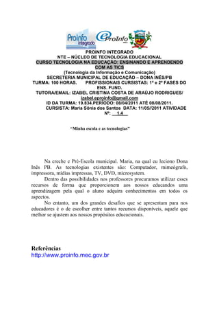 PROINFO INTEGRADO
          NTE – NÚCLEO DE TECNOLOGIA EDUCACIONAL
 CURSO TECNOLOGIA NA EDUCAÇÃO: ENSINANDO E APRENDENDO
                           COM AS TICS
            (Tecnologia da Informação e Comunicação)
      SECRETERIA MUNICIPAL DE EDUCAÇÃO – DONA INÊS/PB
TURMA: 100 HORAS.     PROFISSIONAIS CURSISTAS: 1ª e 2ª FASES DO
                            ENS. FUND.
 TUTORA/EMAIL: IZABEL CRISTINA COSTA DE ARAÚJO RODRIGUES/
                    izabel.eproinfo@gmail.com
     ID DA TURMA: 19.834.PERÍODO: 08/04/2011 ATÉ 08/08/2011.
    CURSISTA: Maria Sônia dos Santos DATA: 11/05//2011 ATIVIDADE
                               Nº: __1.4__


                  “Minha escola e as tecnologias”




      Na creche e Pré-Escola municipal. Maria, na qual eu leciono Dona
Inês PB. As tecnologias existentes são: Computador, mimeógrafo,
impressora, mídias impressas, TV, DVD, microsystem.
      Dentro das possibilidades nos professores procuramos utilizar esses
recursos de forma que proporcionem aos nossos educandos uma
aprendizagem pela qual o aluno adquira conhecimentos em todos os
aspectos.
      No entanto, um dos grandes desafios que se apresentam para nos
educadores é o de escolher entre tantos recursos disponíveis, aquele que
melhor se ajustem aos nossos propósitos educacionais.




Referências
http://www.proinfo.mec.gov.br
 