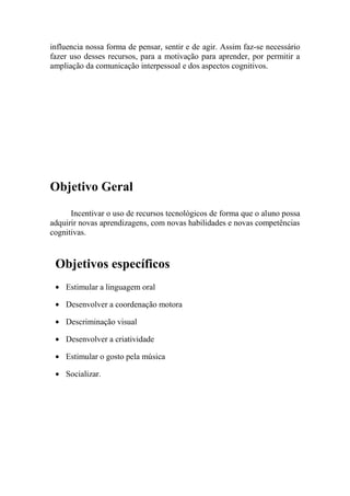influencia nossa forma de pensar, sentir e de agir. Assim faz-se necessário
fazer uso desses recursos, para a motivação para aprender, por permitir a
ampliação da comunicação interpessoal e dos aspectos cognitivos.




Objetivo Geral
      Incentivar o uso de recursos tecnológicos de forma que o aluno possa
adquirir novas aprendizagens, com novas habilidades e novas competências
cognitivas.


 Objetivos específicos
    Estimular a linguagem oral

    Desenvolver a coordenação motora

    Descriminação visual

    Desenvolver a criatividade

    Estimular o gosto pela música

    Socializar.
 