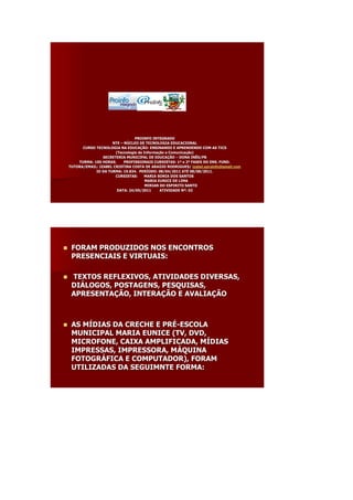 PROINFO INTEGRADO
                        NTE – NÚCLEO DE TECNOLOGIA EDUCACIONAL
          CURSO TECNOLOGIA NA EDUCAÇÃO: ENSINANDO E APRENDENDO COM AS TICS
                                EDUCAÇ
                          (Tecnologia da Informação e Comunicação)
                                         Informaç     Comunicaç
                    SECRETERIA MUNICIPAL DE EDUCAÇÃO – DONA INÊS/PB
                                               EDUCAÇ
        TURMA: 100 HORAS.     PROFISSIONAIS CURSISTAS: 1ª e 2ª FASES DO ENS. FUND.
                                                          1ª 2ª
    TUTORA/EMAIL: IZABEL CRISTINA COSTA DE ARAÚJO RODRIGUES/ izabel.eproinfo@gmail.com
                                              ARAÚ
                ID DA TURMA: 19.834. PERÍODO: 08/04/2011 ATÉ 08/08/2011.
                                       PERÍ                 ATÉ
                          CURSISTAS:     MARIA SONIA DOS SANTOS
                                          MARIA EUNICE DE LIMA
                                          MIRIAN DO ESPIRITO SANTO
                           DATA: 24/05/2011      ATIVIDADE Nº: 02
                                                            Nº




    FORAM PRODUZIDOS NOS ENCONTROS
     PRESENCIAIS E VIRTUAIS:

    TEXTOS REFLEXIVOS, ATIVIDADES DIVERSAS,
     DIÁLOGOS, POSTAGENS, PESQUISAS,
     DIÁ
     APRESENTAÇÃO, INTERAÇÃO E AVALIAÇÃO
     APRESENTAÇ    INTERAÇ     AVALIAÇ



    AS MÍDIAS DA CRECHE E PRÉ-ESCOLA
        MÍ                 PRÉ
     MUNICIPAL MARIA EUNICE (TV, DVD,
     MICROFONE, CAIXA AMPLIFICADA, MÍDIAS
                                   MÍ
     IMPRESSAS, IMPRESSORA, MÁQUINA
                             MÁ
     FOTOGRÁFICA E COMPUTADOR), FORAM
     FOTOGRÁ
     UTILIZADAS DA SEGUIMNTE FORMA:
 