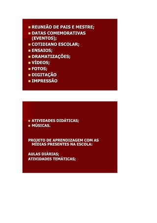  REUNIÃO  DE PAIS E MESTRE;
 DATAS COMEMORATIVAS
  (EVENTOS);
 COTIDIANO ESCOLAR;
 ENSAIOS;
 DRAMATIZAÇÕES;
 VÍDEOS;
 FOTOS;
 DIGITAÇÃO
 IMPRESSÃO




   ATIVIDADES DIDÁTICAS;
               DIDÁ
   MÚSICAS.


PROJETO DE APRENDIZAGEM COM AS
 MÍDIAS PRESENTES NA ESCOLA:

AULAS DIÁRIAS;
      DIÁ
ATIVIDADES TEMÁTICAS;
           TEMÁ
 
