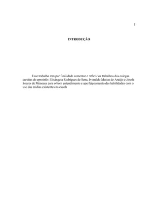 1



                                  INTRODUÇÃO




        Esse trabalho tem por finalidade comentar e refletir os trabalhos dos colegas
cursitas do eproinfo: Elisângela Rodrigues de Sena, Ivonaldo Matias de Araújo e Josefa
Soares de Menezes para o bom entendimento e aperfeiçoamento das habilidades com o
uso das mídias existentes na escola
 