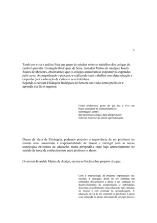 2



Tendo em vista a análise feita em grupo de estudos sobre os trabalhos dos colegas do
curdo E-proinfo: Elisângela Rodrigues de Sena, Ivonaldo Matias de Araújo e Josefa
Soares de Menezes, observarmos que os colegas atenderam as expectativas esperadas
pelo curso. Acompanhando o processo e realizando seus trabalhos com determinação e
empenho para a obtenção de êxito em seus trabalhos.
Segundo a cursista Elisângela Rodrigues de Sena na sua visão como professor e
aprendiz ela diz o seguinte:




                                           Como professora, gosta do que faz e vive em
                                           busca constante de conhecimentos e
                                           informações dentro
                                           das tecnologias atuais, para atingir maior
                                           êxito no processo de ensino aprendizagem.




Diante da idéia de Elisângela, podemos perceber a importância de ser professor no
mundo atual assumindo a responsabilidade de buscar e interagir com as novas
tecnologias existentes na educação, numa perspectiva onde haja aproveitamento no
sentido da troca de conhecimentos entre professor e aluno.


O cursista Ivonaldo Matias de Araújo, em sua reflexão sobre projetos dis que:



                                           Com a metodologia de projetos implantados nas
                                           escolas, a educação deixa de ser centrada em
                                           conteúdos disciplinares e passa a ser centrada no
                                           desenvolvimento de competências e habilidades
                                           discentes, possibilitando uma educação não centrada
                                           no ensino e sim centrada na aprendizagem. A
                                           educação deixa de ser centrada no professor e passa
                                           a ser centrada no aluno, deixando de ser algo passivo
 