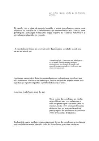 para o aluno e passa a ser algo que ele ativamente
                                            participa.




De acordo com a visão do cursista Ivonaldo, o ensino aprendizagem assume uma
amplitude de experiências e conhecimentos que compartilhados pelo coletivo, toma
partida para a construção do raciocínio lógico-cognitivo no tocante às participações e
aprendizagens adquiridas em conjunto.




 A cursista Josefa Soares, em seu relato sobre Tecnologia na sociedade, na vida e na
escola nos aborda que:



                                            A tecnologia hoje é vista como uma bola de neve e
                                            cresce a cada dia e que a ausência desses
                                            conhecimentos nos distancia do mundo real,
                                            causando uma preocupação nos professores que
                                            atuam em sala de aula.




Analisando o comentário da cursita, concordamos que realmente que o professor que
não acompanhar a evolução das tecnologias, ficará à margem dos próprios alunos. Isso
significa que o professor perderá a credibilidade diante do aluno.



A cursista Josefa Soares ainda diz que:


                                            O uso correto das tecnologias nas escolas
                                            nesses últimos anos vem melhorando o
                                            nível de aprendizagem dos alunos, pois, os
                                            mesmos, muitas vezes aprendem brincando
                                            desde que haja um acompanhamento de
                                            perto por parte dos professores ou quaisquer
                                            outros profissionais de educação.



Realmente é preciso que haja reciclagem por parte do uso das tecnologias na escola para
que o trabalho na área de educação venha Ser de qualidade, proveito e satisfação,
 