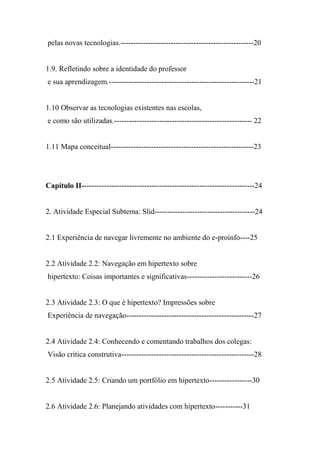 pelas novas tecnologias.-----------------------------------------------------20


1.9. Refletindo sobre a identidade do professor
e sua aprendizagem.----------------------------------------------------------21


1.10 Observar as tecnologias existentes nas escolas,
e como são utilizadas.------------------------------------------------------- 22


1.11 Mapa conceitual---------------------------------------------------------23




Capítulo II---------------------------------------------------------------------24


2. Atividade Especial Subtema: Slid----------------------------------------24


2.1 Experiência de navegar livremente no ambiente do e-proinfo----25


2.2 Atividade 2.2: Navegação em hipertexto sobre
hipertexto: Coisas importantes e significativas--------------------------26


2.3 Atividade 2.3: O que é hipertexto? Impressões sobre
Experiência de navegação---------------------------------------------------27


2.4 Atividade 2.4: Conhecendo e comentando trabalhos dos colegas:
Visão crítica construtiva-----------------------------------------------------28


2.5 Atividade 2.5: Criando um portfólio em hipertexto-----------------30


2.6 Atividade 2.6: Planejando atividades com hipertexto-----------31
 