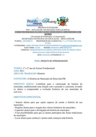 PROINFO INTEGRADO
           NTE – NÚCLEO DE TECNOLOGIA EDUCACIONAL
CURSO TECNOLOGIA NA EDUCAÇÃO: ENSINANDO E APRENDENDO COM
                                 AS TICS
                (Tecnologia da Informação e Comunicação)
      SECRETERIA MUNICIPAL DE EDUCAÇÃO – DONA INÊS/PB
TURMA: 100 HORAS.     PROFISSIONAIS CURSISTAS: 1ª e 2ª FASES DO ENS.
                                  FUND.
TUTORA/EMAIL: IZABEL CRISTINA COSTA DE ARAÚJO RODRIGUES/ izabel.eproinfo@gmail.com
          ID DA TURMA: 19.834.      PERÍODO: 08/04/2011 ATÉ 08/08/2011
       CURSISTAS: IVONALDO MATIAS DE ARAÚJO, DERIVALDA FELIPE DE ARAÚJO, PAULA
                      ALVES DA SILVA E CARLA PRISCILA ALVES DA SILVA
                            DATA: 16/05/2011 ATIVIDADE Nº: 1.6


                        TEMA: PROJETO DE APRENDIZAGEM


TURMA: 1º e 2º ano do Ensino Fundamental
ANO: 2011
ÁREA DE TRABALHO: História

CONTEÚDO: A História do Município de Dona Inês/PB

OBJETIVO GERAL: Contribuir para a valorização da história do
município, estabelecendo uma relação com o passado e o presente, levando
os alunos a compreender a evolução histórica do seu município de
convívio.

OBJETIVOS ESPECÍFICOS:

- Instruir alunos para que sejam capazes de contar a história de seu
município;
- Preparar alunos para o resgate dos valores históricos do município;
- Capacitar alunos para a divulgação da história do município;
- Criar possibilidades para que os alunos participem das festas tradicionais
do município.
- Levar alunos para conhecer o ponto onde começou toda história.
 