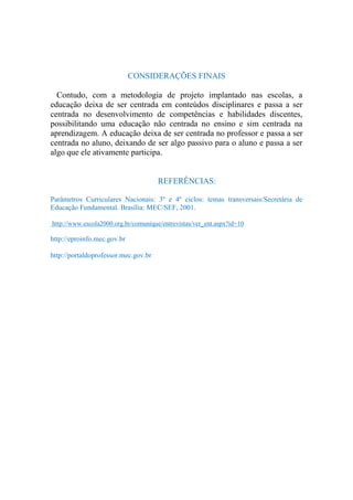 CONSIDERAÇÕES FINAIS

  Contudo, com a metodologia de projeto implantado nas escolas, a
educação deixa de ser centrada em conteúdos disciplinares e passa a ser
centrada no desenvolvimento de competências e habilidades discentes,
possibilitando uma educação não centrada no ensino e sim centrada na
aprendizagem. A educação deixa de ser centrada no professor e passa a ser
centrada no aluno, deixando de ser algo passivo para o aluno e passa a ser
algo que ele ativamente participa.


                                      REFERÊNCIAS:

Parâmetros Curriculares Nacionais: 3º e 4º ciclos: temas transversais/Secretária de
Educação Fundamental. Brasília: MEC/SEF, 2001.

http://www.escola2000.org.br/comunique/entrevistas/ver_ent.aspx?id=10

http://eproinfo.mec.gov.br

http://portaldoprofessor.mec.gov.br
 