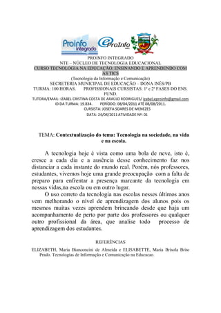 PROINFO INTEGRADO
           NTE – NÚCLEO DE TECNOLOGIA EDUCACIONAL
CURSO TECNOLOGIA NA EDUCAÇÃO: ENSINANDO E APRENDENDO COM
                                 AS TICS
                (Tecnologia da Informação e Comunicação)
      SECRETERIA MUNICIPAL DE EDUCAÇÃO – DONA INÊS/PB
TURMA: 100 HORAS.     PROFISSIONAIS CURSISTAS: 1ª e 2ª FASES DO ENS.
                                  FUND.
TUTORA/EMAIL: IZABEL CRISTINA COSTA DE ARAÚJO RODRIGUES/ izabel.eproinfo@gmail.com
          ID DA TURMA: 19.834.     PERÍODO: 08/04/2011 ATÉ 08/08/2011.
                           CURSISTA: JOSEFA SOARES DE MENEZES
                            DATA: 24/04/2011 ATIVIDADE Nº: 01




   TEMA: Contextualização do tema: Tecnologia na sociedade, na vida
                            e na escola.

      A tecnologia hoje é vista como uma bola de neve, isto é,
cresce a cada dia e a ausência desse conhecimento faz nos
distanciar a cada instante do mundo real. Porém, nós professores,
estudantes, vivemos hoje uma grande preocupação com a falta de
preparo para enfrentar a presença marcante da tecnologia em
nossas vidas,na escola ou em outro lugar.
      O uso correto da tecnologia nas escolas nesses últimos anos
vem melhorando o nível de aprendizagem dos alunos pois os
mesmos muitas vezes aprendem brincando desde que haja um
acompanhamento de perto por parte dos professores ou qualquer
outro profissional da área, que analise todo processo de
aprendizagem dos estudantes.

                                 REFERÊNCIAS
ELIZABETH, Maria Bianconcini de Almeida e ELISABETTE, Maria Brisola Brito
   Prado. Tecnologias de Informação e Comunicação na Educacao.
 