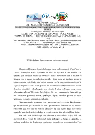 PROINFO INTEGRADO
           NTE – NÚCLEO DE TECNOLOGIA EDUCACIONAL
CURSO TECNOLOGIA NA EDUCAÇÃO: ENSINANDO E APRENDENDO COM
                                 AS TICS
                (Tecnologia da Informação e Comunicação)
      SECRETERIA MUNICIPAL DE EDUCAÇÃO – DONA INÊS/PB
TURMA: 100 HORAS.     PROFISSIONAIS CURSISTAS: 1ª e 2ª FASES DO ENS.
                                  FUND.
TUTORA/EMAIL: IZABEL CRISTINA COSTA DE ARAÚJO RODRIGUES/ izabel.eproinfo@gmail.com
          ID DA TURMA: 19.834.     PERÍODO: 08/04/2011 ATÉ 08/08/2011.
        CURSISTA: ELISANGELA RODRIGUES DE SENA SILVA/ ELIANE RODRIGUES DE SENA
                            DATA: 18/04/2011 ATIVIDADE Nº: 1.1




                 TEMA: Relatar: Quem sou como professor e aprendiz



       Chamo-me Elisangela Sena, trabalho com turma multisseriada do 1º ao 5º ano do
Ensino Fundamental. Como professora me sinto um aprendiz a cada instante. Um
aprendiz que tem sede e fome de aprender e com o meu aluno, com a auxiliar de
limpeza, com o mundo no qual estou inserido. Gosto muito do que faço, apesar de
encontrar muitas dificuldades para realizar algumas tarefas, não atingindo totalmente os
objetivos traçados. Mesmo assim, persisto em buscar novos conhecimentos que possam
dinamizar este objetivo não alcançado, com o intuito de atingi-lo. Procuro sempre novas
informações sobre as TICs atuais. Pois, hoje em dia com a modernidade, é essencial que
nós educadores possamos mudar, aperfeiçoar alguns conceitos perante as novas
tecnologias existentes no mundo globalizado.
       Já como aprendiz, também encontro pequenos e grandes desafios. Desafios esses
que me estimulam para continuar na busca para saná-los. Acredito ser um aprendiz
persistente, que não para no primeiro obstáculo. Sei que alguns deles não consigo
superá-lo. Mas não desanimo, não fico na primeira parada. Vou até meu último limite.
       Por tudo isso, acredito que ser educador é uma missão difícil mais não
impossível. Pois, requer do profissional muita dedicação na busca do aprender, do
melhorar e tudo isso são desafios que precisam ser superados em nossos caminhos. Pois,
 