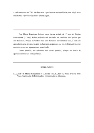 a cada momento as TICs são inovadas e precisamos acompanhá-las para atingir com
maior êxito o processo de ensino aprendizagem.




______________________________________________________________________

       Sou Eliane Rodrigues leciono numa turma seriada do 3º ano do Ensino
Fundamental (1ª Fase). Como professora na realidade, me considero uma pessoa que
está buscando. Porque na verdade nós seres humanos não sabemos tudo, a cada dia
aprendemos uma coisa nova, com o aluno com as pessoas que nos rodeiam, até mesmo
quando o vento nos sopra estamos aprendendo.
       Como aprendiz, me considero um eterno aprendiz, sempre em busca de
aperfeiçoamento nos conhecimentos.




                                  REFERÊNCIAS


ELIZABETH, Maria Bianconcini de Almeida e ELISABETTE, Maria Brisola Brito
   Prado. Tecnologias de Informação e Comunicação na Educacao.
 