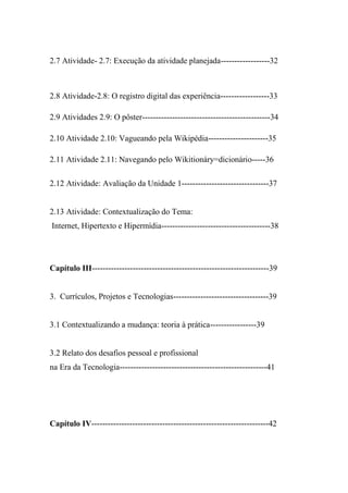2.7 Atividade- 2.7: Execução da atividade planejada------------------32



2.8 Atividade-2.8: O registro digital das experiência------------------33

2.9 Atividades 2.9: O pôster-----------------------------------------------34

2.10 Atividade 2.10: Vagueando pela Wikipédia----------------------35

2.11 Atividade 2.11: Navegando pelo Wikitionáry=dicionário-----36

2.12 Atividade: Avaliação da Unidade 1--------------------------------37


2.13 Atividade: Contextualização do Tema:
Internet, Hipertexto e Hipermídia----------------------------------------38




Capítulo III-----------------------------------------------------------------39


3. Currículos, Projetos e Tecnologias-----------------------------------39


3.1 Contextualizando a mudança: teoria à prática-----------------39


3.2 Relato dos desafios pessoal e profissional
na Era da Tecnologia------------------------------------------------------41




Capítulo IV-----------------------------------------------------------------42
 