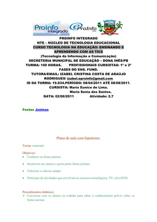 PROINFO INTEGRADO
        NTE – NÚCLEO DE TECNOLOGIA EDUCACIONAL
      CURSO TECNOLOGIA NA EDUCAÇÃO: ENSINANDO E
                APRENDENDO COM AS TICS
         (Tecnologia da Informação e Comunicação)
   SECRETERIA MUNICIPAL DE EDUCAÇÃO – DONA INÊS/PB
  TURMA: 100 HORAS.      PROFISSIONAIS CURSISTAS: 1ª e 2ª
                   FASES DO ENS. FUND.
     TUTORA/EMAIL: IZABEL CRISTINA COSTA DE ARAÚJO
           RODRIGUES/ izabel.eproinfo@gmail.com
  ID DA TURMA: 19.834.PERÍODO: 08/04/2011 ATÉ 08/08/2011.
              CURSISTA: Maria Eunice de Lima.
                          Maria Sonia dos Santos.
           DATA: 02/06/2011          Atividade: 2.7



Festas Juninas




                          Plano de aula com hipertexto.
Turma: maternal

Objetivos:
   Conhecer as festas juninas

   Incentivar nos alunos o gosto pelas festas juninas.

   Valorizar a vida no campo.

   Participar de atividades que envolvam os recursos tecnológicos, TV, cd e DVD.



Procedimentos didáticos:
 Conversar com os alunos na rodinha para saber o conhecimento prévio sobre as
   festas juninas.
 