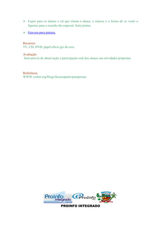  Expor para os alunos o cd que retrata a dança, a música e a forma de se vestir o
  figurino para a ocasião tão especial: festa junina.

 Gravura para pintura.


Recursos:
TV, CD, DVD, papel oficio giz de cera.

Avaliação:
Será através de observação e participação oral dos alunos nas atividades propostas.



Referência:
WWW.verbet.org/blogs/facasuaparte/parapensar.




                             PROINFO INTEGRADO
 