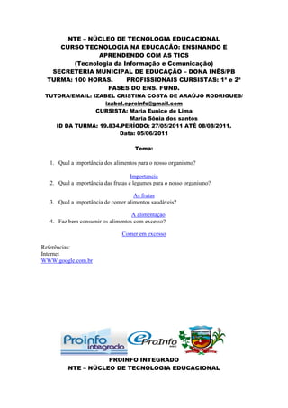 NTE – NÚCLEO DE TECNOLOGIA EDUCACIONAL
    CURSO TECNOLOGIA NA EDUCAÇÃO: ENSINANDO E
               APRENDENDO COM AS TICS
        (Tecnologia da Informação e Comunicação)
  SECRETERIA MUNICIPAL DE EDUCAÇÃO – DONA INÊS/PB
 TURMA: 100 HORAS.      PROFISSIONAIS CURSISTAS: 1ª e 2ª
                  FASES DO ENS. FUND.
 TUTORA/EMAIL: IZABEL CRISTINA COSTA DE ARAÚJO RODRIGUES/
                   izabel.eproinfo@gmail.com
                CURSISTA: Maria Eunice de Lima
                            Maria Sônia dos santos
    ID DA TURMA: 19.834.PERÍODO: 27/05/2011 ATÉ 08/08/2011.
                        Data: 05/06/2011

                                    Tema:

  1. Qual a importância dos alimentos para o nosso organismo?

                                    Importancia
  2. Qual a importância das frutas e legumes para o nosso organismo?

                                    As frutas
  3. Qual a importância de comer alimentos saudáveis?

                                  A alimentação
  4. Faz bem consumir os alimentos com excesso?

                               Comer em excesso

Referências:
Internet
WWW.google.com.br




                    PROINFO INTEGRADO
         NTE – NÚCLEO DE TECNOLOGIA EDUCACIONAL
 