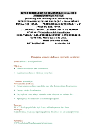 CURSO TECNOLOGIA NA EDUCAÇÃO: ENSINANDO E
                APRENDENDO COM AS TICS
         (Tecnologia da Informação e Comunicação)
   SECRETERIA MUNICIPAL DE EDUCAÇÃO – DONA INÊS/PB
  TURMA: 100 HORAS.      PROFISSIONAIS CURSISTAS: 1ª e 2ª
                   FASES DO ENS. FUND.
     TUTORA/EMAIL: IZABEL CRISTINA COSTA DE ARAÚJO
           RODRIGUES/ izabel.eproinfo@gmail.com
  ID DA TURMA: 19.834.PERÍODO: 08/04/2011 ATÉ 08/08/2011.
             CURSISTA: Maria Eunice de Lima.
                          Maria Sonia dos Santos.
           DATA: 0506/2011           Atividade: 2.6




                      Planejando uma atividade com hipertexto ou internet
Turma: Jardim II /Educação Infantil

Objetivos:
   Identificar diferentes tipos de alimentos

   Incentivar nos alunos o hábito de comer bem



Conteúdo: Alimentação
Procedimentos didáticos:
 Conversar com os alunos na rodinha para falar da importância dos alimentos;

 Cantar a música dos alimentos;

 Exposição de vídeo sobre a importância dos alimentos por meio de links

 Aplicação de atividade sobre os alimentos para pintar.


Recursos:
TV, CD, DVD, papel oficio, lápis de cor, mídias impressas, data show
Avaliação:
Será através de observação e participação oral dos alunos nas atividades propostas.



Referência:
WWW.verbet.org/blogs/facasuaparte/parapensar.
 