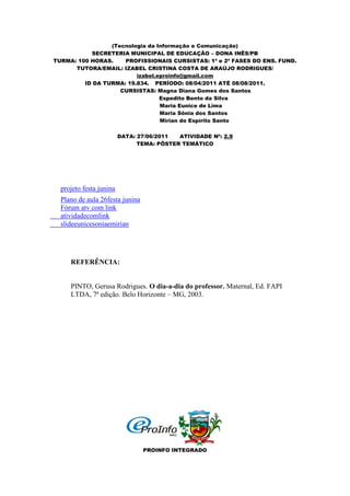 (Tecnologia da Informação e Comunicação)
           SECRETERIA MUNICIPAL DE EDUCAÇÃO – DONA INÊS/PB
TURMA: 100 HORAS.    PROFISSIONAIS CURSISTAS: 1ª e 2ª FASES DO ENS. FUND.
      TUTORA/EMAIL: IZABEL CRISTINA COSTA DE ARAÚJO RODRIGUES/
                         izabel.eproinfo@gmail.com
         ID DA TURMA: 19.834. PERÍODO: 08/04/2011 ATÉ 08/08/2011.
                    CURSISTAS: Magna Diana Gomes dos Santos
                                 Espedito Bento da Silva
                                 Maria Eunice de Lima
                                 Maria Sônia dos Santos
                                 Mirian do Espírito Santo

                         DATA: 27/06/2011  ATIVIDADE Nº: 2.9
                               TEMA: PÔSTER TEMÁTICO




  projeto festa junina
  Plano de aula 26festa junina
  Fórum atv com link
  atividadecomlink
  slideeunicesoniaemirian




     REFERÊNCIA:


     PINTO, Gerusa Rodrigues. O dia-a-dia do professor. Maternal, Ed. FAPI
     LTDA, 7ª edição. Belo Horizonte – MG, 2003.




                                 PROINFO INTEGRADO
 