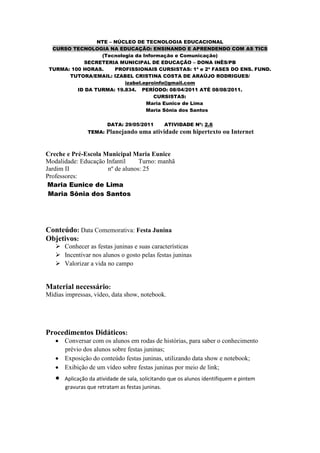 NTE – NÚCLEO DE TECNOLOGIA EDUCACIONAL
  CURSO TECNOLOGIA NA EDUCAÇÃO: ENSINANDO E APRENDENDO COM AS TICS
                  (Tecnologia da Informação e Comunicação)
            SECRETERIA MUNICIPAL DE EDUCAÇÃO – DONA INÊS/PB
 TURMA: 100 HORAS.     PROFISSIONAIS CURSISTAS: 1ª e 2ª FASES DO ENS. FUND.
       TUTORA/EMAIL: IZABEL CRISTINA COSTA DE ARAÚJO RODRIGUES/
                          izabel.eproinfo@gmail.com
          ID DA TURMA: 19.834. PERÍODO: 08/04/2011 ATÉ 08/08/2011.
                                     CURSISTAS:
                                  Maria Eunice de Lima
                                  Maria Sônia dos Santos

                        DATA: 29/05/2011        ATIVIDADE Nº: 2.6
                TEMA:   Planejando uma atividade com hipertexto ou Internet


Creche e Pré-Escola Municipal Maria Eunice
Modalidade: Educação Infantil     Turno: manhã
Jardim II             nº de alunos: 25
Professores:
 Maria Eunice de Lima
 Maria Sônia dos Santos




Conteúdo: Data Comemorativa: Festa Junina
Objetivos:
    Conhecer as festas juninas e suas características
    Incentivar nos alunos o gosto pelas festas juninas
    Valorizar a vida no campo


Material necessário:
Mídias impressas, vídeo, data show, notebook.




Procedimentos Didáticos:
       Conversar com os alunos em rodas de histórias, para saber o conhecimento
       prévio dos alunos sobre festas juninas;
       Exposição do conteúdo festas juninas, utilizando data show e notebook;
       Exibição de um vídeo sobre festas juninas por meio de link;
       Aplicação da atividade de sala, solicitando que os alunos identifiquem e pintem
       gravuras que retratam as festas juninas.
 