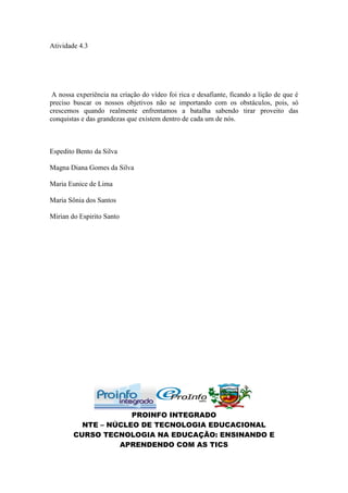 Atividade 4.3




 A nossa experiência na criação do vídeo foi rica e desafiante, ficando a lição de que é
preciso buscar os nossos objetivos não se importando com os obstáculos, pois, só
crescemos quando realmente enfrentamos a batalha sabendo tirar proveito das
conquistas e das grandezas que existem dentro de cada um de nós.



Espedito Bento da Silva

Magna Diana Gomes da Silva

Maria Eunice de Lima

Maria Sônia dos Santos

Mirian do Espirito Santo




                     PROINFO INTEGRADO
          NTE – NÚCLEO DE TECNOLOGIA EDUCACIONAL
        CURSO TECNOLOGIA NA EDUCAÇÃO: ENSINANDO E
                  APRENDENDO COM AS TICS
 