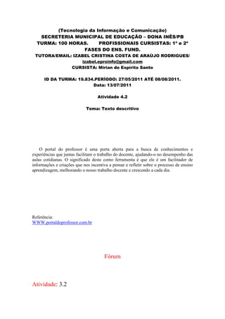 (Tecnologia da Informação e Comunicação)
   SECRETERIA MUNICIPAL DE EDUCAÇÃO – DONA INÊS/PB
  TURMA: 100 HORAS.      PROFISSIONAIS CURSISTAS: 1ª e 2ª
                   FASES DO ENS. FUND.
 TUTORA/EMAIL: IZABEL CRISTINA COSTA DE ARAÚJO RODRIGUES/
                  izabel.eproinfo@gmail.com
              CURSISTA: Mirian do Espírito Santo

      ID DA TURMA: 19.834.PERÍODO: 27/05/2011 ATÉ 08/08/2011.
                         Data: 13/07/2011

                                   Atividade 4.2

                             Tema: Texto descritivo




    O portal do professor é uma porta aberta para a busca de conhecimentos e
experiências que juntas facilitam o trabalho do docente, ajudando-o no desempenho das
aulas cotidianas. O significado deste como ferramenta é que ele é um facilitador de
informações e criações que nos incentiva a pensar e refletir sobre o processo de ensino
aprendizagem, melhorando o nosso trabalho docente e crescendo a cada dia.




Referência:
WWW.portaldoprofessor.com.br




                                       Fórum



Atividade: 3.2
 