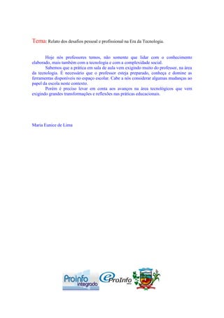 Tema: Relato dos desafios pessoal e profissional na Era da Tecnologia.

       Hoje nós professores temos, não somente que lidar com o conhecimento
elaborado, mais também com a tecnologia e com a complexidade social.
       Sabemos que a prática em sala de aula vem exigindo muito do professor, na área
da tecnologia. É necessário que o professor esteja preparado, conheça e domine as
ferramentas disponíveis no espaço escolar. Cabe a nós considerar algumas mudanças ao
papel da escola neste contexto.
       Porém é preciso levar em conta aos avanços na área tecnológicos que vem
exigindo grandes transformações e reflexões nas práticas educacionais.




Maria Eunice de Lima
 