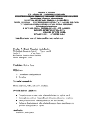 PROINFO INTEGRADO
                 NTE – NÚCLEO DE TECNOLOGIA EDUCACIONAL
  CURSO TECNOLOGIA NA EDUCAÇÃO: ENSINANDO E APRENDENDO COM AS TICS
                  (Tecnologia da Informação e Comunicação)
            SECRETERIA MUNICIPAL DE EDUCAÇÃO – DONA INÊS/PB
 TURMA: 100 HORAS.     PROFISSIONAIS CURSISTAS: 1ª e 2ª FASES DO ENS. FUND.
       TUTORA/EMAIL: IZABEL CRISTINA COSTA DE ARAÚJO RODRIGUES/
                          izabel.eproinfo@gmail.com
          ID DA TURMA: 19.834. PERÍODO: 08/04/2011 ATÉ 08/08/2011.
                        CURSISTA: ESPEDITO BENTO DA SILVA
                                   MIRIAN DO ESPIRITO SANTO.
                        DATA: 29/05/2011    ATIVIDADE Nº: 2.6

 TEMA: Planejando    uma atividade com hipertexto ou Internet




Creche e Pré-Escola Municipal Maria Eunice
Modalidade: Educação Infantil      Turno: manhã
Jardim II              nº de alunos: 25
Professores: Espedito Bento da Silva
Mirian do Espirito Santo



Conteúdo: Higiene Bucal

Objetivos:
    Criar hábitos de higiene bucal
    Socializar

Material necessário:
Mídias impressas, vídeo, data show, notebook.

Procedimentos Didáticos:

       Cumprimentar a turma e cantar músicas infantis sobre higiene bucal;
       Exposição do conteúdo Higiene Bucal, utilizando data show e notebook;
       Exibição de um vídeo sobre higiene bucal por meio de link;
       Aplicação da atividade de sala, solicitando que os alunos identifiquem os
       produtos de higiene bucal e pinte.

Avaliação:
   Contínua e participativa.
 