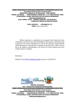 CURSO TECNOLOGIA NA EDUCAÇÃO: ENSINANDO E APRENDENDO COM AS TICS
                 (Tecnologia da Informação e Comunicação)
           SECRETERIA MUNICIPAL DE EDUCAÇÃO – DONA INÊS/PB
TURMA: 100 HORAS.    PROFISSIONAIS CURSISTAS: 1ª e 2ª FASES DO ENS. FUND.
      TUTORA/EMAIL: IZABEL CRISTINA COSTA DE ARAÚJO RODRIGUES/
                         izabel.eproinfo@gmail.com
         ID DA TURMA: 19.834. PERÍODO: 08/04/2011 ATÉ 08/08/2011.
                            CURSISTAS: MIRIAN DO ESPIRITO SANTO

                         DATA: 26/05/2011       ATIVIDADE Nº: 2.3
                                TEMA: O   que é hipertexto?




             Minhas impressões e experiências de navegação sobre hipertexto foram
     satisfatórias, pelo fato de não sentir dificuldades nesta procura e assimilando que
     a pesquisa é de extrema importância na vida de um aprendiz, proporcionando
     muitas descobertas e favorecendo as tomadas de decisões para o rumo certo no
     que se dis respeito à aprendizagem e até mesmo em outras situações que assim
     venham surgir no cotidiano.



     Referência:

     Disponível em WWW.wikipédia.org/wiki acesso em: (26/05/2011)




                          PROINFO INTEGRADO
               NTE – NÚCLEO DE TECNOLOGIA EDUCACIONAL
 CURSO TECNOLOGIA NA EDUCAÇÃO: ENSINANDO E APRENDENDO COM AS TICS
                (Tecnologia da Informação e Comunicação)
           SECRETERIA MUNICIPAL DE EDUCAÇÃO – DONA INÊS/PB
TURMA: 100 HORAS.    PROFISSIONAIS CURSISTAS: 1ª e 2ª FASES DO ENS. FUND.
      TUTORA/EMAIL: IZABEL CRISTINA COSTA DE ARAÚJO RODRIGUES/
                        izabel.eproinfo@gmail.com
 