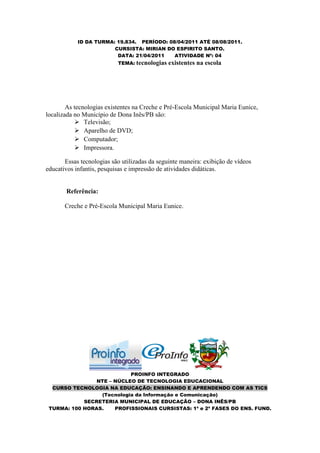 ID DA TURMA: 19.834. PERÍODO: 08/04/2011 ATÉ 08/08/2011.
                        CURSISTA: MIRIAN DO ESPIRITO SANTO.
                         DATA: 21/04/2011   ATIVIDADE Nº: 04
                           TEMA: tecnologias   existentes na escola




        As tecnologias existentes na Creche e Pré-Escola Municipal Maria Eunice,
localizada no Município de Dona Inês/PB são:
            Televisão;
            Aparelho de DVD;
            Computador;
            Impressora.

       Essas tecnologias são utilizadas da seguinte maneira: exibição de vídeos
educativos infantis, pesquisas e impressão de atividades didáticas.


       Referência:

       Creche e Pré-Escola Municipal Maria Eunice.




                           PROINFO INTEGRADO
                NTE – NÚCLEO DE TECNOLOGIA EDUCACIONAL
  CURSO TECNOLOGIA NA EDUCAÇÃO: ENSINANDO E APRENDENDO COM AS TICS
                 (Tecnologia da Informação e Comunicação)
            SECRETERIA MUNICIPAL DE EDUCAÇÃO – DONA INÊS/PB
 TURMA: 100 HORAS.    PROFISSIONAIS CURSISTAS: 1ª e 2ª FASES DO ENS. FUND.
 