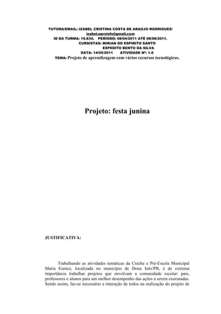 TUTORA/EMAIL: IZABEL CRISTINA COSTA DE ARAÚJO RODRIGUES/
                   izabel.eproinfo@gmail.com
   ID DA TURMA: 19.834. PERÍODO: 08/04/2011 ATÉ 08/08/2011.
               CURSISTAS: MIRIAN DO ESPIRITO SANTO
                            ESPEDITO BENTO DA SILVA
                DATA: 14/05/2011     ATIVIDADE Nº: 1.6
     TEMA: Projeto   de aprendizagem com vários recursos tecnológicos.




                     Projeto: festa junina




JUSTIFICATIVA:




       Trabalhando as atividades temáticas da Creche e Pré-Escola Municipal
Maria Eunice, localizada no município de Dona Inês/PB, é de extrema
importância trabalhar projetos que envolvam a comunidade escolar: pais,
professores e alunos para um melhor desempenho das ações a serem executadas.
Sendo assim, faz-se necessário a interação de todos na realização do projeto de
 