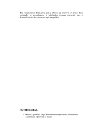 data comemorativa: festa junina com a intenção de favorecer aos alunos dessa
Instituição as aprendizagens e habilidades motoras essenciais para o
desenvolvimento do pensamento lógico-cognitivo.




OBJETIVO GERAL:

    Dançar a quadrilha Pingo de Gente com capacidade e habilidade de
     acompanhar o processo de ensaio.
 