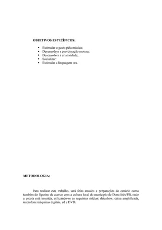 OBJETIVOS ESPECÍFICOS:

              Estimular o gosto pela música;
              Desenvolver a coordenação motora;
              Desenvolver a criatividade;
              Socializar;
              Estimular a linguagem ora.




METODOLOGIA:



       Para realizar este trabalho, será feito ensaios e preparações do cenário como
também do figurino de acordo com a cultura local do município de Dona Inês/PB, onde
a escola está inserida, utilizando-se as seguintes mídias: datashow, caixa amplificada,
microfone máquinas digitais, cd e DVD.
 