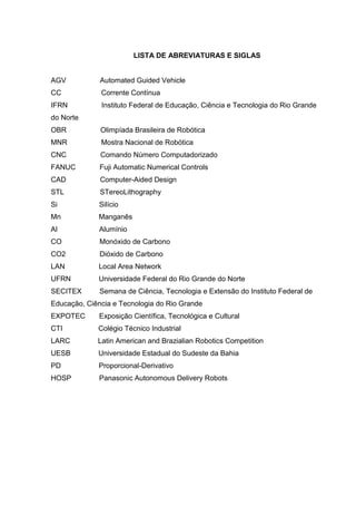 LISTA DE ABREVIATURAS E SIGLAS
AGV Automated Guided Vehicle
CC Corrente Contínua
IFRN Instituto Federal de Educação, Ciência e Tecnologia do Rio Grande
do Norte
OBR Olimpíada Brasileira de Robótica
MNR Mostra Nacional de Robótica
CNC Comando Número Computadorizado
FANUC Fuji Automatic Numerical Controls
CAD Computer-Aided Design
STL STereoLithography
Si Silício
Mn Manganês
Al Alumínio
CO Monóxido de Carbono
CO2 Dióxido de Carbono
LAN Local Area Network
UFRN Universidade Federal do Rio Grande do Norte
SECITEX Semana de Ciência, Tecnologia e Extensão do Instituto Federal de
Educação, Ciência e Tecnologia do Rio Grande
EXPOTEC Exposição Científica, Tecnológica e Cultural
CTI Colégio Técnico Industrial
LARC Latin American and Brazialian Robotics Competition
UESB Universidade Estadual do Sudeste da Bahia
PD Proporcional-Derivativo
HOSP Panasonic Autonomous Delivery Robots
 