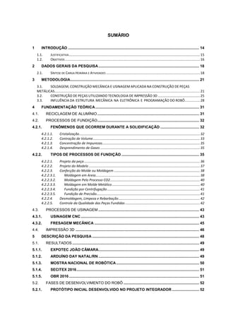 SUMÁRIO
1 INTRODUÇÃO ............................................................................................................................. 14
1.1. JUSTIFICATIVA.........................................................................................................................................15
1.2. OBJETIVOS .............................................................................................................................................16
2 DADOS GERAIS DA PESQUISA................................................................................................ 18
2.1. SÍNTESE DE CARGA HORÁRIA E ATIVIDADES ..................................................................................................18
3 METODOLOGIA........................................................................................................................... 21
3.1. SOLDAGEM, CONSTRUÇÃO MECÂNICA E USINAGEM APLICADA NA CONSTRUÇÃO DE PEÇAS
METÁLICAS........................................................................................................................................................21
3.2. CONSTRUÇÃO DE PEÇAS UTILIZANDO TECNOLOGIA DE IMPRESSÃO 3D ............................................25
3.3. INFLUÊNCIA DA ESTRUTURA MECÂNICA NA ELETRÔNICA E PROGRAMAÇÃO DO ROBÔ................28
4 FUNDAMENTAÇÃO TEÓRICA................................................................................................... 31
4.1. RECICLAGEM DE ALUMÍNIO ................................................................................................. 31
4.2. PROCESSOS DE FUNDIÇÃO................................................................................................. 32
4.2.1. FENÔMENOS QUE OCORREM DURANTE A SOLIDIFICAÇÃO ..................................... 32
4.2.1.1. Cristalização..............................................................................................................................32
4.2.1.2. Contração de Volume................................................................................................................33
4.2.1.3. Concentração de Impurezas......................................................................................................35
4.2.1.4. Desprendimento de Gases ........................................................................................................35
4.2.2. TIPOS DE PROCESSOS DE FUNDIÇÃO .......................................................................... 35
4.2.2.1. Projeto da peça.........................................................................................................................36
4.2.2.2. Projeto do Modelo ....................................................................................................................37
4.2.2.3. Confecção do Molde ou Moldagem..........................................................................................38
4.2.2.3.1. Moldagem em Areia.............................................................................................................38
4.2.2.3.2. Moldagem Pelo Processo CO2..............................................................................................40
4.2.2.3.3. Moldagem em Molde Metálico............................................................................................40
4.2.2.3.4. Fundição por Centrifugação.................................................................................................41
4.2.2.3.5. Fundição de Precisão............................................................................................................41
4.2.2.4. Desmoldagem, Limpeza e Rebarbação.....................................................................................42
4.2.2.5. Controle da Qualidade das Peças Fundidas ..............................................................................42
4.3. PROCESSOS DE USINAGEM ................................................................................................ 43
4.3.1. USINAGEM CNC................................................................................................................. 43
4.3.2. FRESAGEM MECÂNICA .................................................................................................... 45
4.4. IMPRESSÃO 3D ...................................................................................................................... 46
5 DESCRIÇÃO DA PESQUISA ...................................................................................................... 48
5.1. RESULTADOS ......................................................................................................................... 49
5.1.1. EXPOTEC JOÃO CÂMARA................................................................................................ 49
5.1.2. ARDUÍNO DAY NATAL/RN ................................................................................................ 49
5.1.3. MOSTRA NACIONAL DE ROBÓTICA............................................................................... 50
5.1.4. SECITEX 2016..................................................................................................................... 51
5.1.5. OBR 2016 ............................................................................................................................ 51
5.2. FASES DE DESENVOLVIMENTO DO ROBÔ ........................................................................ 52
5.2.1. PROTÓTIPO INICIAL DESENVOLVIDO NO PROJETO INTEGRADOR.......................... 52
 