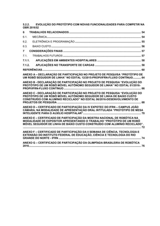 5.2.2. EVOLUÇÃO DO PROTÓTIPO COM NOVAS FUNCIONALIDADES PARA COMPETIR NA
OBR 201652
6 TRABALHOS RELACIONADOS................................................................................................. 54
6.1. MECÂNICA............................................................................................................................... 54
6.2. ELETRÔNICA E PROGRAMAÇÃO ......................................................................................... 55
6.3. BAIXO CUSTO......................................................................................................................... 56
7 CONSIDERAÇÕES FINAIS ......................................................................................................... 57
7.1. TRABALHOS FUTUROS ......................................................................................................... 57
7.1.1. APLICAÇÕES EM AMBIENTES HOSPITALARES ........................................................... 58
7.1.2. APLICAÇÕES NO TRANSPORTE DE CARGAS .............................................................. 58
REFERÊNCIAS..................................................................................................................................... 60
ANEXO A – DECLARAÇÃO DE PARTICIPAÇÃO NO PROJETO DE PESQUISA “PROTÓTIPO DE
UM ROBÔ SEGUIDOR DE LINHA” NO EDITAL 12/2015-PROPI/IFRN-FLUXO CONTÍNUO........... 64
ANEXO B - DECLARAÇÃO DE PARTICIPAÇÃO NO PROJETO DE PESQUISA “EVOLUÇÃO DO
PROTÓTIPO DE UM ROBÔ MÓVEL AUTÔNOMO SEGUIDOR DE LINHA” NO EDITAL 01/2016-
PROPI/IFRN-FLUXO CONTÍNUO ........................................................................................................ 66
ANEXO C - DECLARAÇÃO DE PARTICIPAÇÃO NO PROJETO DE PESQUISA “EVOLUÇÃO DO
PROTÓTIPO DE UM ROBÔ MÓVEL AUTÔNOMO SEGUIDOR DE LINHA DE BAIXO CUSTO
CONSTRUÍDO COM ALUMÍNIO RECICLADO” NO EDITAL 06/2016-DESENVOLVIMENTO DE
PROJETOS DE PESQUISA ................................................................................................................. 68
ANEXO D – CERTIFICADO DE PARTICIPAÇÃO DA IV EXPOTEC DO IFRN – CAMPUS JOÃO
CÂMARA, NA MODALIDADE DE APRESENTAÇÃO ORAL INTITULADA “PROTÓTIPO DE MESA
INTELIGENTE PARA O AUXÍLIO HOSPITALAR”.............................................................................. 70
ANEXO E – CERTIFICADO DE PARTICIPAÇÃO DA MOSTRA NACIONAL DE ROBÓTICA NA
MODALIDADE DE EXPOSITOR APRESENTANDO O TRABALHO “PROTÓTIPO DE UM ROBÔ
MÓVEL SEGUIDOR DE LINHA DE BAIXO CUSTO CONSTRUÍDO COM ALUMÍNIO RECICLADO”.
............................................................................................................................................................... 72
ANEXO F – CERTIFICADO DE PARTICIPAÇÃO DA II SEMANA DE CIÊNCIA, TECNOLOGIA E
EXTENSÃO DO INSTITUTO FEDERAL DE EDUCAÇÃO, CIÊNCIA E TECNOLOGIA DO RIO
GRANDE DO NORTE - IFRN ............................................................................................................... 74
ANEXO G – CERTIFICADO DE PARTICIPAÇÃO DA OLIMPÍADA BRASILEIRA DE ROBÓTICA
2016....................................................................................................................................................... 76
 