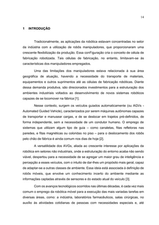 14
1 INTRODUÇÃO
Tradicionalmente, as aplicações da robótica estavam concentradas no setor
da indústria com a utilização de robôs manipuladores, que proporcionaram uma
crescente flexibilização da produção. Essa conFiguração cria o conceito de célula de
fabricação robotizada. Tais células de fabricação, no entanto, limitavam-se às
características dos manipuladores empregados.
Uma das limitações dos manipuladores estava relacionada à sua área
geográfica de atuação, havendo a necessidade do transporte de materiais,
equipamentos e outros suprimentos até as células de fabricação robóticas. Diante
dessa demanda produtiva, são direcionados investimentos para a estruturação dos
ambientes industriais voltados ao desenvolvimento de novos sistemas robóticos
capazes de se locomover na fábrica [1].
Nesse contexto, surgem os veículos guiados automaticamente (ou AGVs -
Automated Guided Vehicle), caracterizados por serem máquinas autônomas capazes
de transportar e manusear cargas, e de se deslocar em trajetos pré-definidos, de
forma independente, sem a necessidade de um condutor humano. O emprego de
sistemas que utilizam algum tipo de guia – como canaletas, fitas refletoras nas
paredes, e fitas magnéticas ou coloridas no piso – para o deslocamento dos robôs
pelo chão de fábrica é ainda comum nos dias de hoje [2].
A versatilidade dos AVGs, aliada ao crescente interesse por aplicações da
robótica em setores não industriais, onde a estruturação do entorno acaba não sendo
viável, despertou para a necessidade de se agregar um maior grau de inteligência e
percepção a esses veículos, com o intuito de dar-lhes um propósito mais geral, capaz
de adaptar-se a outras classes de ambiente. Essa ideia está associada à definição de
robôs móveis, que envolve um conhecimento incerto do ambiente mediante as
informações captadas através de sensores e do estado atual do veículo [3].
Com os avanços tecnológicos ocorridos nas últimas décadas, é cada vez mais
comum o emprego da robótica móvel para a execução das mais variadas tarefas em
diversas áreas, como: a indústria, laboratórios farmacêuticos, salas cirúrgicas, no
auxílio às atividades cotidianas de pessoas com necessidades especiais e, até
 