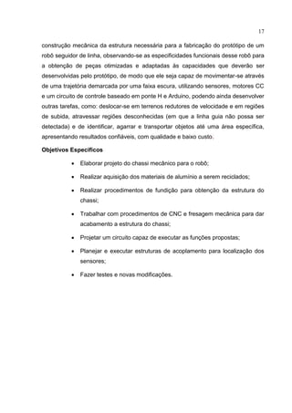 17
construção mecânica da estrutura necessária para a fabricação do protótipo de um
robô seguidor de linha, observando-se as especificidades funcionais desse robô para
a obtenção de peças otimizadas e adaptadas às capacidades que deverão ser
desenvolvidas pelo protótipo, de modo que ele seja capaz de movimentar-se através
de uma trajetória demarcada por uma faixa escura, utilizando sensores, motores CC
e um circuito de controle baseado em ponte H e Arduino, podendo ainda desenvolver
outras tarefas, como: deslocar-se em terrenos redutores de velocidade e em regiões
de subida, atravessar regiões desconhecidas (em que a linha guia não possa ser
detectada) e de identificar, agarrar e transportar objetos até uma área específica,
apresentando resultados confiáveis, com qualidade e baixo custo.
Objetivos Específicos
 Elaborar projeto do chassi mecânico para o robô;
 Realizar aquisição dos materiais de alumínio a serem reciclados;
 Realizar procedimentos de fundição para obtenção da estrutura do
chassi;
 Trabalhar com procedimentos de CNC e fresagem mecânica para dar
acabamento a estrutura do chassi;
 Projetar um circuito capaz de executar as funções propostas;
 Planejar e executar estruturas de acoplamento para localização dos
sensores;
 Fazer testes e novas modificações.
 