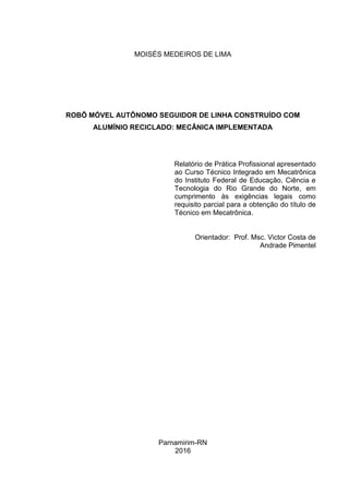 MOISÉS MEDEIROS DE LIMA
ROBÔ MÓVEL AUTÔNOMO SEGUIDOR DE LINHA CONSTRUÍDO COM
ALUMÍNIO RECICLADO: MECÂNICA IMPLEMENTADA
Relatório de Prática Profissional apresentado
ao Curso Técnico Integrado em Mecatrônica
do Instituto Federal de Educação, Ciência e
Tecnologia do Rio Grande do Norte, em
cumprimento às exigências legais como
requisito parcial para a obtenção do título de
Técnico em Mecatrônica.
Orientador: Prof. Msc. Victor Costa de
Andrade Pimentel
Parnamirim-RN
2016
 