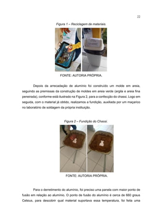 22
Figura 1 – Reciclagem de materiais.
FONTE: AUTORIA PRÓPRIA.
Depois da arrecadação de alumínio foi construído um molde em areia,
seguindo as premissas da construção de moldes em areia verde (argila e areia fina
peneirada), conforme está ilustrado na Figura 2, para a confecção do chassi. Logo em
seguida, com o material já obtido, realizamos a fundição, auxiliada por um maçarico
no laboratório de soldagem da própria instituição.
Figura 2 – Fundição do Chassi.
FONTE: AUTORIA PRÓPRIA.
Para o derretimento do alumínio, foi preciso uma panela com maior ponto de
fusão em relação ao alumínio. O ponto de fusão do alumínio é cerca de 660 graus
Celsius, para descobrir qual material suportava essa temperatura, foi feita uma
 