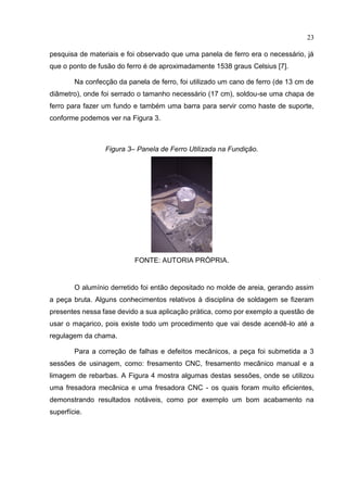 23
pesquisa de materiais e foi observado que uma panela de ferro era o necessário, já
que o ponto de fusão do ferro é de aproximadamente 1538 graus Celsius [7].
Na confecção da panela de ferro, foi utilizado um cano de ferro (de 13 cm de
diâmetro), onde foi serrado o tamanho necessário (17 cm), soldou-se uma chapa de
ferro para fazer um fundo e também uma barra para servir como haste de suporte,
conforme podemos ver na Figura 3.
Figura 3– Panela de Ferro Utilizada na Fundição.
FONTE: AUTORIA PRÓPRIA.
O alumínio derretido foi então depositado no molde de areia, gerando assim
a peça bruta. Alguns conhecimentos relativos à disciplina de soldagem se fizeram
presentes nessa fase devido a sua aplicação prática, como por exemplo a questão de
usar o maçarico, pois existe todo um procedimento que vai desde acendê-lo até a
regulagem da chama.
Para a correção de falhas e defeitos mecânicos, a peça foi submetida a 3
sessões de usinagem, como: fresamento CNC, fresamento mecânico manual e a
limagem de rebarbas. A Figura 4 mostra algumas destas sessões, onde se utilizou
uma fresadora mecânica e uma fresadora CNC - os quais foram muito eficientes,
demonstrando resultados notáveis, como por exemplo um bom acabamento na
superfície.
 