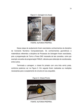 24
Figura 4– Usinagem do chassi.
FONTE: AUTORIA PRÓPRIA.
Nessa etapa de acabamento foram exercitados conhecimentos da disciplina
de Comando Numérico Computadorizado. Os conhecimentos geométricos e
matemáticos referentes a disciplina de Processos de Usinagem foram exercitados,
pois a programação de Torno e Fresa CNC necessita de tais conceitos, como por
exemplo conceitos de programação FANUC, cálculos para obtenção de coordenadas,
entre outros.
Terminada a usinagem, o chassi foi pintado com uma tinta verniz preta,
conforme podemos ver na Figura 5. Em seguida foram realizadas as medições
necessárias para o acoplamento do circuito em seu esqueleto.
Figura 5– Chassi Pronto.
FONTE: AUTORIA PRÓPRIA.
 