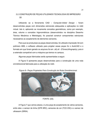 25
3.2.CONSTRUÇÃO DE PEÇAS UTILIZANDO TECNOLOGIA DE IMPRESSÃO
3D
Utilizando se a ferramenta CAD - Computer-Aided Design - foram
desenvolvidas peças com dimensões estruturais adequadas a aplicações no robô
móvel. Isto é, aplicando se novamente conceitos geométricos, como por exemplo,
área, volume e conceitos trigonométricos (desenvolvidos na disciplina Desenho
Técnico Mecânico e Metrologia), foi possível construir componentes estruturais
necessários ao acoplamento de elementos sensores.
Para que se produzisse as peças desenvolvidas, foi utilizado impressão 3d com
polímero ABS, o software utilizado para projetar essas peças foi o AutoCAD e o
formato em que foram gerado os arquivos foi em .stl(.stl - STereoLithography), pois é
a extensão compatível com a máquina que temos no campus.
Algumas peças fabricadas serão apresentadas a seguir.
A Figura 6 apresenta peças desenvolvidas para a construção de uma roda
omnidirecional fabricada para a utilização do robô.
Figura 6– Peças Projetadas Para Construção de Roda Omnidirecional.
FONTE: [32].
A Figura 7 que vemos abaixo, é uma peça de acoplamento de vários sensores,
entre eles: o sensor de linha (QTR 8RC), sensores de cor (TCS 230) e o sensor de
ultrassom (SR04).
 