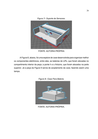 26
Figura 7– Suporte de Sensores.
FONTE: AUTORIA PRÓPRIA
A Figura 8, abaixo, foi uma espécie de case desenvolvida para organizar melhor
os componentes eletrônicos, entre eles, as baterias de LiPo, que foram alocadas no
compartimento interior da peça; a ponte h e o Arduino, que foram alocados na parte
superior. Já a peça da Figura 9 servia de acoplamento da case, fazendo assim uma
tampa.
Figura 8– Case Para Bateria.
FONTE: AUTORIA PRÓPRIA.
 