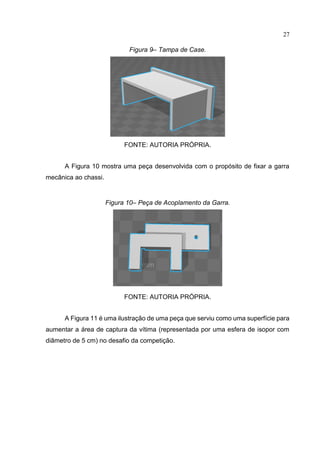 27
Figura 9– Tampa de Case.
FONTE: AUTORIA PRÓPRIA.
A Figura 10 mostra uma peça desenvolvida com o propósito de fixar a garra
mecânica ao chassi.
Figura 10– Peça de Acoplamento da Garra.
FONTE: AUTORIA PRÓPRIA.
A Figura 11 é uma ilustração de uma peça que serviu como uma superfície para
aumentar a área de captura da vítima (representada por uma esfera de isopor com
diâmetro de 5 cm) no desafio da competição.
 