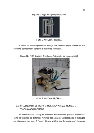 28
Figura 11– Peça de Suporte Para Garra.
FONTE: AUTORIA PRÓPRIA.
A Figura 12 abaixo apresenta o robô já com todas as peças fixadas em sua
estrutura, bem como os sensores e atuadores acoplados.
Figura 12– Robô Montado Com Peças Fabricadas na Impressora 3D.
FONTE: AUTORIA PRÓPRIA.
3.3.INFLUÊNCIA DA ESTRUTURA MECÂNICA NA ELETRÔNICA E
PROGRAMAÇÃO DO ROBÔ
As características de alguns sensores determinavam questões mecânicas,
como por exemplo as distâncias mínimas dos sensores utilizados para a execução
das atividades propostas. A Figura 13 ilustra a dificuldade de acoplamento do sensor
 