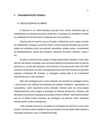 31
4 FUNDAMENTAÇÃO TEÓRICA
4.1.RECICLAGEM DE ALUMÍNIO
O alumínio é um metal reciclável que gera bom retorno financeiro para os
trabalhadores e empresas que atuam nesta área. O processo de reciclagem consiste
na reutilização do alumínio para a confecção de novos produtos.
Grande parte do alumínio que é reciclado no Brasil tem como origem as latas
de refrigerantes, cervejas e sucos [8]. Porém, outros produtos fabricados de alumínio
podem ser reciclados como, por exemplo, esquadrias, janelas, portas, componentes
de eletrodomésticos, sobras das indústrias, estruturas de boxes, cadeiras, mesas e
etc.
As latas de alumínio são usadas em larga escala pelas indústrias. Caso estas
latinhas não fossem recicladas, seus prováveis destinos de descarte seriam os aterros
sanitários ou, na pior das hipóteses, rios e terrenos. Como elas levam entre 100 e 500
anos para se decompor no solo, a poluição gerada por elas seria imensa com grandes
prejuízos ambientais [8]. Portanto, a reciclagem destas latas é de fundamental
importância para o meio ambiente.
Além das vantagens para o meio ambiente, tem também as vantagens sociais
e econômicas, pois milhares de catadores de materiais recicláveis, organizados em
cooperativas, vivem atualmente desta atividade. Grande parte da renda destes
trabalhadores tem como origem a reciclagem de latinhas de alumínio. Portanto, esta
atividade é importante na geração de emprego e renda no Brasil. Vale lembrar também
que há no Brasil muitas empresas de reciclagem de alumínio. Estas empresas
também geram muitos empregos [8].
Vale ressaltar ainda que o processo de reciclagem de alumínio é muito mais
barato e consome menos energia do que a produção primária deste metal (usando a
mineração da bauxita, que é a matéria-prima [8]).
 